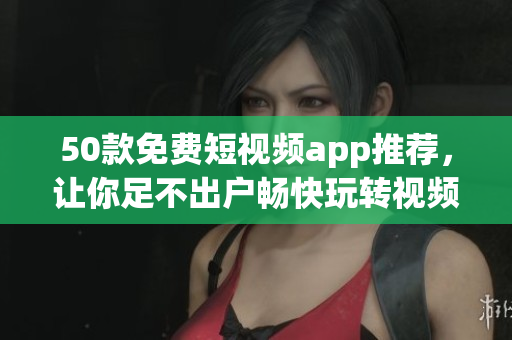 50款免费短视频app推荐，让你足不出户畅快玩转视频！