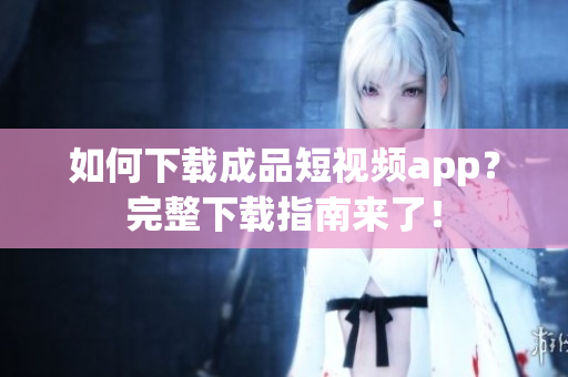 如何下载成品短视频app？完整下载指南来了！