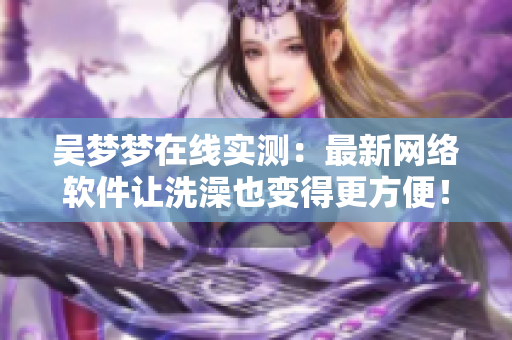 吴梦梦在线实测：最新网络软件让洗澡也变得更方便！