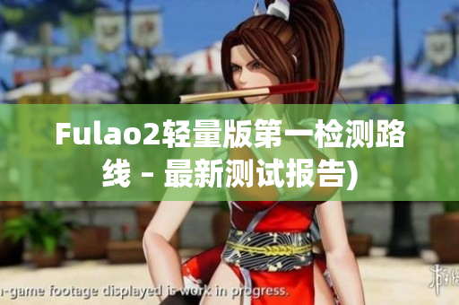 Fulao2轻量版第一检测路线 – 最新测试报告)