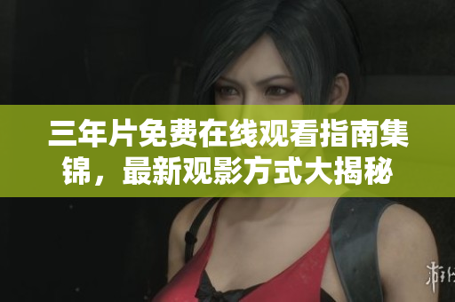 三年片免费在线观看指南集锦，最新观影方式大揭秘