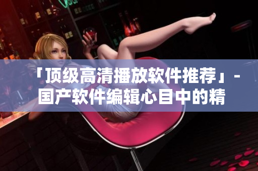 「顶级高清播放软件推荐」- 国产软件编辑心目中的精品播放器