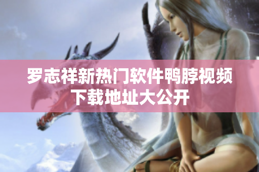 罗志祥新热门软件鸭脖视频下载地址大公开