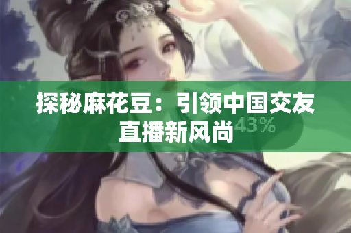 探秘麻花豆：引领中国交友直播新风尚