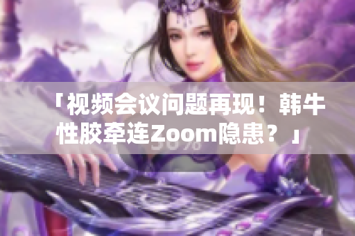 「视频会议问题再现！韩牛性胶牵连Zoom隐患？」