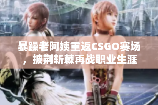 暴躁老阿姨重返CSGO赛场，披荆斩棘再战职业生涯