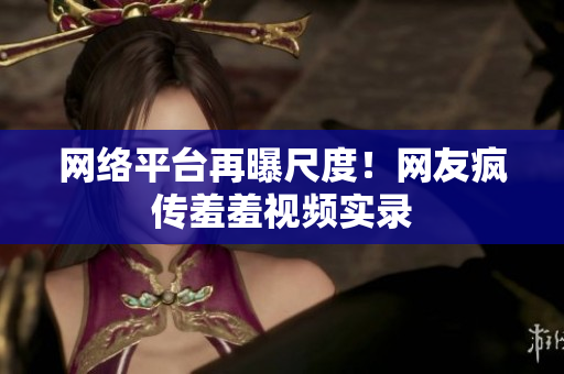 网络平台再曝尺度！网友疯传羞羞视频实录