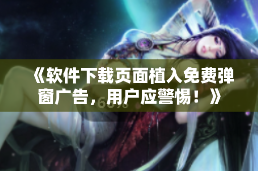 《软件下载页面植入免费弹窗广告，用户应警惕！》