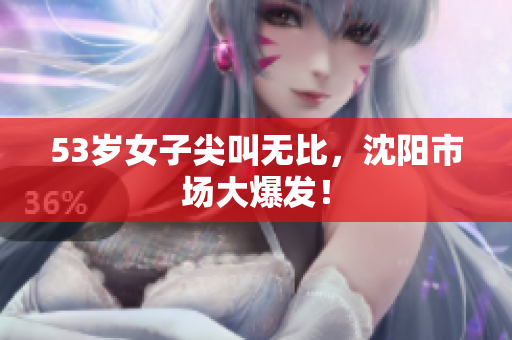 53岁女子尖叫无比，沈阳市场大爆发！