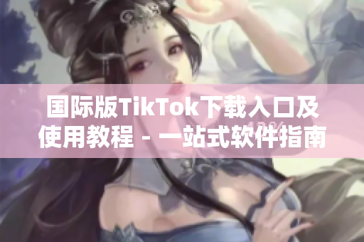 国际版TikTok下载入口及使用教程 - 一站式软件指南