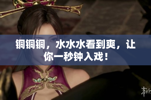 铜铜铜，水水水看到爽，让你一秒钟入戏！