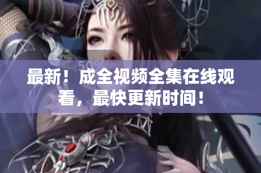 最新！成全视频全集在线观看，最快更新时间！