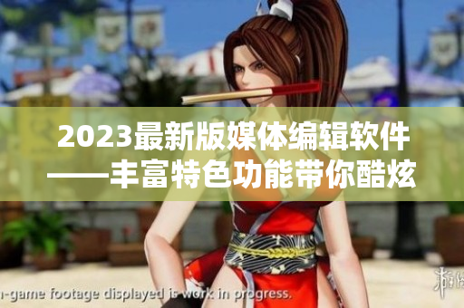 2023最新版媒体编辑软件——丰富特色功能带你酷炫制作