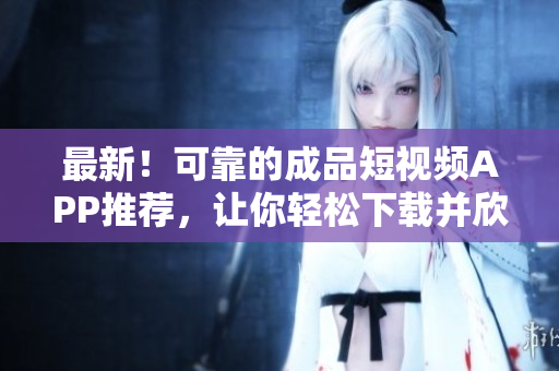 最新！可靠的成品短视频APP推荐，让你轻松下载并欣赏精彩视频