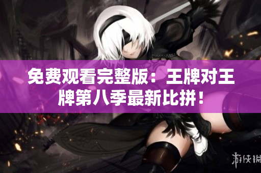 免费观看完整版：王牌对王牌第八季最新比拼！