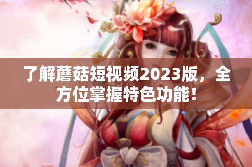 了解蘑菇短视频2023版，全方位掌握特色功能！