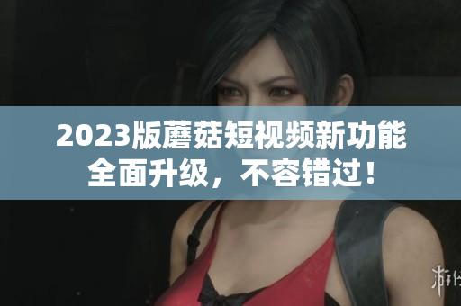 2023版蘑菇短视频新功能全面升级，不容错过！