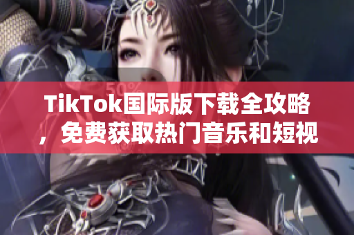 TikTok国际版下载全攻略，免费获取热门音乐和短视频