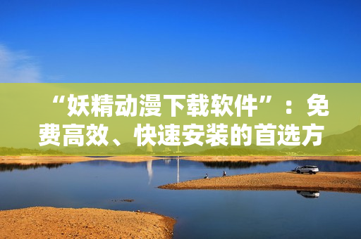 “妖精动漫下载软件”：免费高效、快速安装的首选方案！