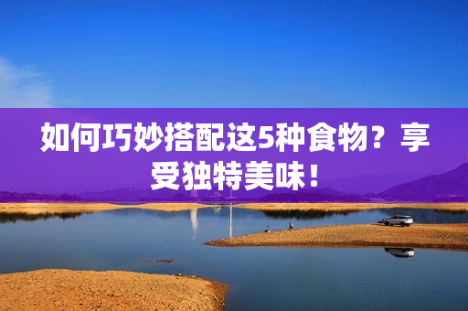 如何巧妙搭配这5种食物？享受独特美味！