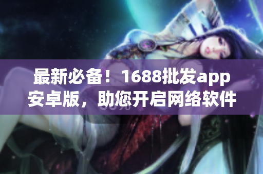 最新必备！1688批发app安卓版，助您开启网络软件批发之旅
