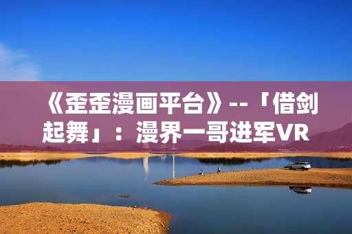 《歪歪漫画平台》--「借剑起舞」：漫界一哥进军VR，借力智能化重新崛起