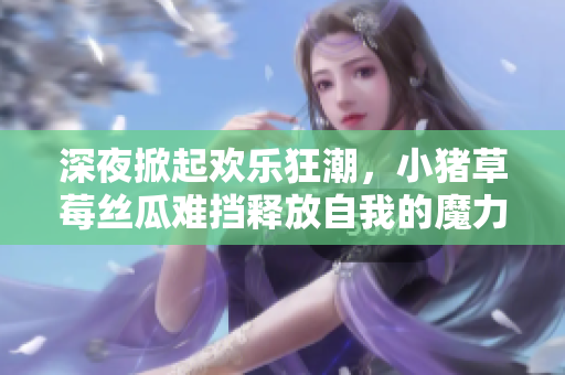 深夜掀起欢乐狂潮，小猪草莓丝瓜难挡释放自我的魔力