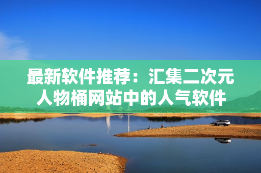 最新软件推荐：汇集二次元人物桶网站中的人气软件