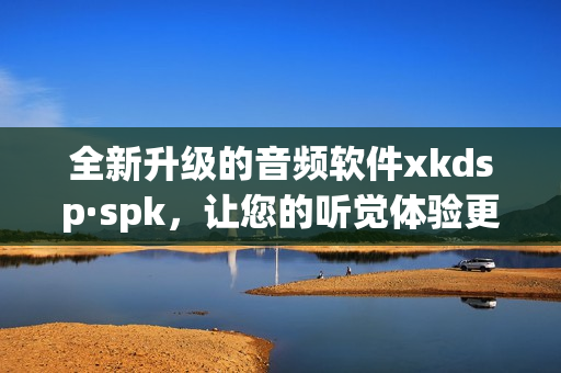 全新升级的音频软件xkdsp·spk，让您的听觉体验更上一层楼