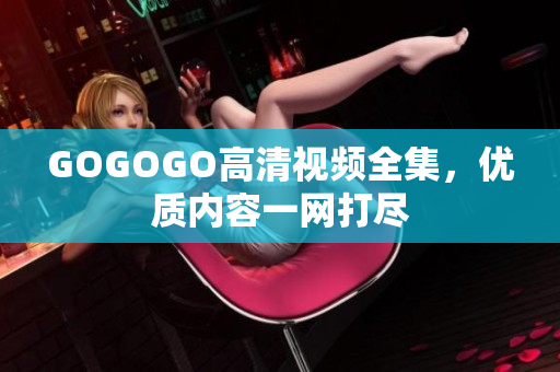 GOGOGO高清视频全集，优质内容一网打尽