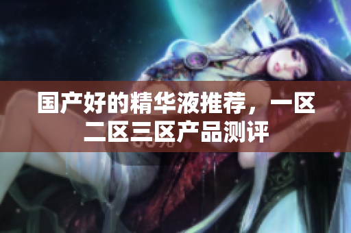 国产好的精华液推荐，一区二区三区产品测评