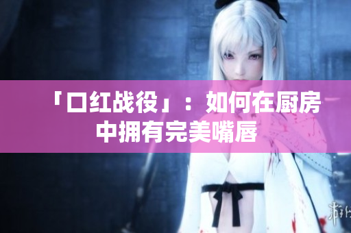 「口红战役」：如何在厨房中拥有完美嘴唇