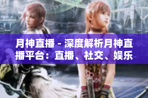 月神直播 - 深度解析月神直播平台：直播、社交、娱乐三位一体