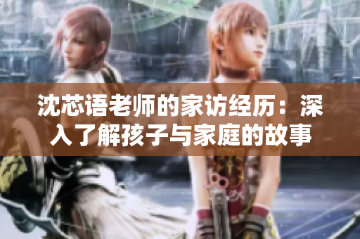 沈芯语老师的家访经历：深入了解孩子与家庭的故事