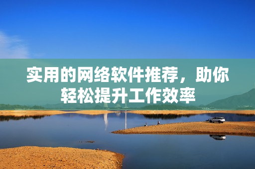 实用的网络软件推荐，助你轻松提升工作效率
