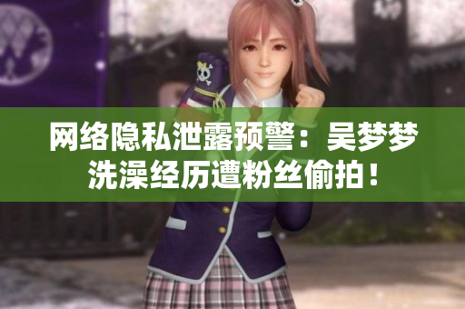 网络隐私泄露预警：吴梦梦洗澡经历遭粉丝偷拍！