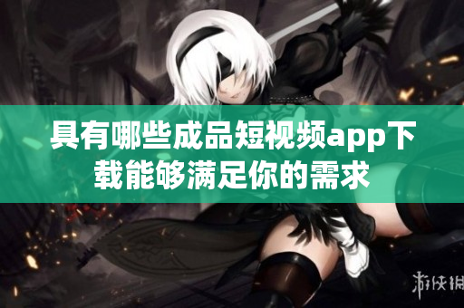 具有哪些成品短视频app下载能够满足你的需求