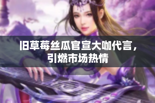 旧草莓丝瓜官宣大咖代言，引燃市场热情