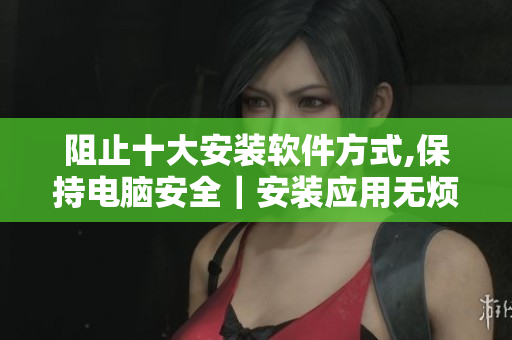 阻止十大安装软件方式,保持电脑安全｜安装应用无烦恼