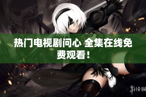 热门电视剧问心 全集在线免费观看！