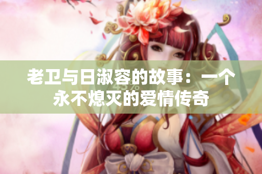 老卫与日淑容的故事：一个永不熄灭的爱情传奇