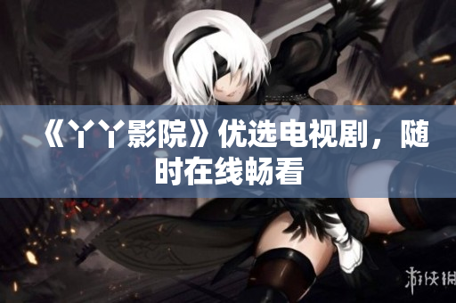 《丫丫影院》优选电视剧，随时在线畅看