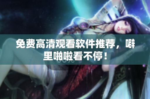 免费高清观看软件推荐，噼里啪啦看不停！