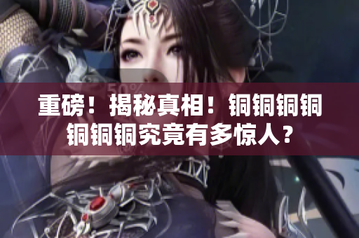 重磅！揭秘真相！铜铜铜铜铜铜铜究竟有多惊人？