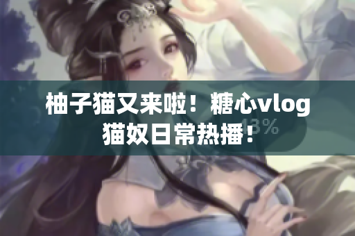 柚子猫又来啦！糖心vlog猫奴日常热播！