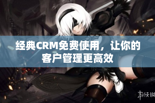 经典CRM免费使用，让你的客户管理更高效