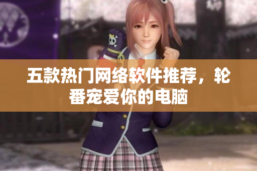 五款热门网络软件推荐，轮番宠爱你的电脑