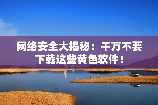 网络安全大揭秘：千万不要下载这些黄色软件！