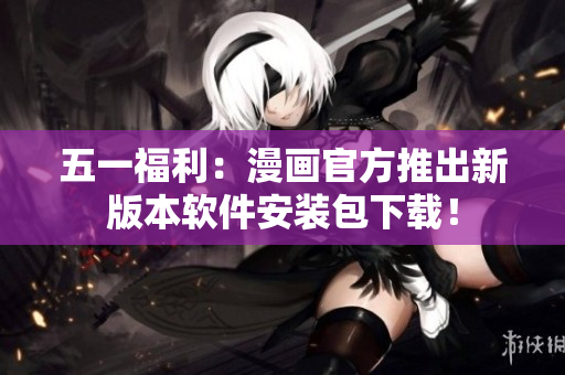 五一福利：漫画官方推出新版本软件安装包下载！