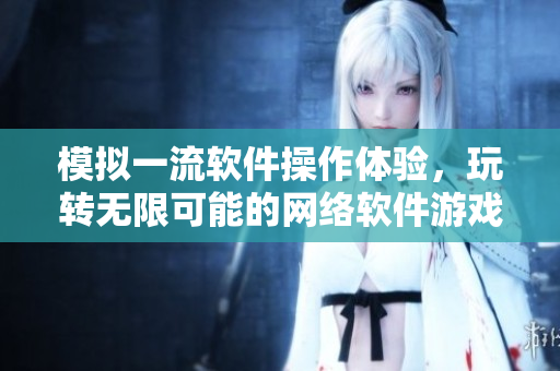 模拟一流软件操作体验，玩转无限可能的网络软件游戏